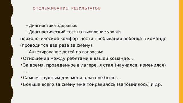  ОТСЛЕЖИВАНИЕ РЕЗУЛЬТАТОВ   Диагностика здоровья. Диагностический тест на выявление уровня Диагностика здоровья. Диагностический тест на выявление уровня психологической комфортности пребывания ребенка в команде (проводится два раза за смену) Анкетирование детей по вопросам: Анкетирование детей по вопросам: Отношения между ребятами в вашей команде…. За время, проведенное в лагере, я стал (научился, изменился)….. Самым трудным для меня в лагере было…. Больше всего за смену мне понравилось (запомнилось) и др. 