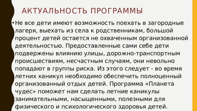 Актуальность программы Не все дети имеют возможность поехать в загородные лагеря, выехать из села к родственникам, большой процент детей остается не охваченным организованной деятельностью. Предоставленные сами себе дети подвержены влиянию улицы, дорожно-транспортным происшествиям, несчастным случаям, они невольно попадают в группы риска. Из этого следует - во время летних каникул необходимо обеспечить полноценный организованный отдых детей. Программа «Планета чудес» поможет нам сделать летние каникулы занимательными, насыщенными, полезными для физического и психологического здоровья детей. 