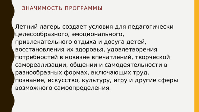 Значимость программы Летний лагерь создает условия для педагогически целесообразного, эмоционального, привлекательного отдыха и досуга детей, восстановления их здоровья, удовлетворения потребностей в новизне впечатлений, творческой самореализации, общении и самодеятельности в разнообразных формах, включающих труд, познание, искусство, культуру, игру и другие сферы возможного самоопределения . 