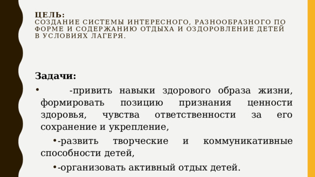 Цель:  Создание системы интересного, разнообразного по форме и содержанию отдыха и оздоровление детей в условиях лагеря.   Задачи:   -привить навыки здорового образа жизни, формировать позицию признания ценности здоровья, чувства ответственности за его сохранение и укрепление, -развить творческие и коммуникативные способности детей, -организовать активный отдых детей. 