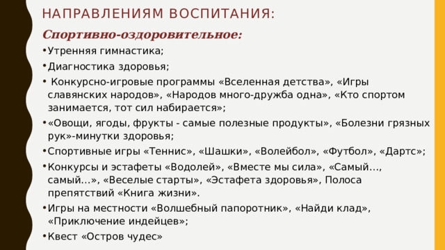 Направлениям воспитания: Спортивно-оздоровительное: Утренняя гимнастика; Диагностика здоровья;  Конкурсно-игровые программы «Вселенная детства», «Игры славянских народов», «Народов много-дружба одна», «Кто спортом занимается, тот сил набирается»; «Овощи, ягоды, фрукты - самые полезные продукты», «Болезни грязных рук»-минутки здоровья; Спортивные игры «Теннис», «Шашки», «Волейбол», «Футбол», «Дартс»; Конкурсы и эстафеты «Водолей», «Вместе мы сила», «Самый…, самый…», «Веселые старты», «Эстафета здоровья», Полоса препятствий «Книга жизни». Игры на местности «Волшебный папоротник», «Найди клад», «Приключение индейцев»; Квест «Остров чудес» 