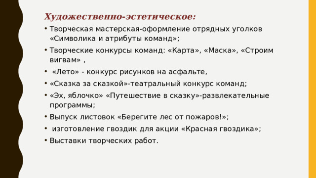 Художественно-эстетическое: Творческая мастерская-оформление отрядных уголков «Символика и атрибуты команд»; Творческие конкурсы команд: «Карта», «Маска», «Строим вигвам» ,  «Лето» - конкурс рисунков на асфальте, «Сказка за сказкой»-театральный конкурс команд ; «Эх, яблочко» «Путешествие в сказку»-развлекательные программы; Выпуск листовок «Берегите лес от пожаров!»;  изготовление гвоздик для акции «Красная гвоздика»; Выставки творческих работ. 