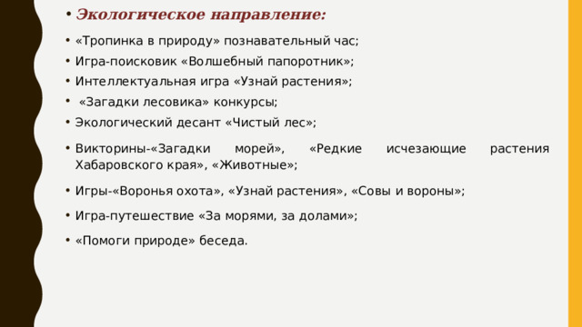 Экологическое направление: «Тропинка в природу» познавательный час;  Игра-поисковик «Волшебный папоротник»; Интеллектуальная игра «Узнай растения»;  «Загадки лесовика» конкурсы; Экологический десант «Чистый лес»; Викторины-«Загадки морей», «Редкие исчезающие растения Хабаровского края», «Животные»; Игры-«Воронья охота», «Узнай растения», «Совы и вороны»; Игра-путешествие «За морями, за долами»; «Помоги природе» беседа. 