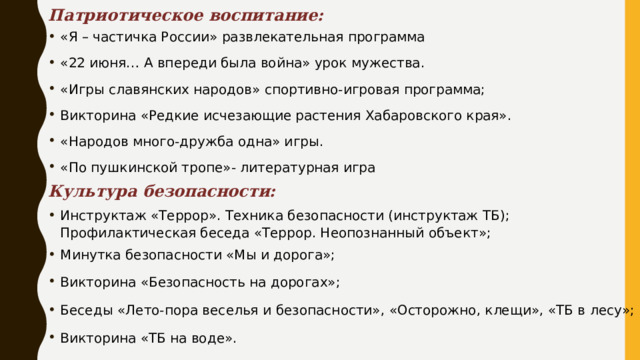 Патриотическое воспитание: «Я – частичка России» развлекательная программа «22 июня… А впереди была война» урок мужества. «Игры славянских народов» спортивно-игровая программа; Викторина «Редкие исчезающие растения Хабаровского края». «Народов много-дружба одна» игры. «По пушкинской тропе»- литературная игра Культура безопасности: Инструктаж «Террор». Техника безопасности (инструктаж ТБ); Профилактическая беседа «Террор. Неопознанный объект»; Минутка безопасности «Мы и дорога»; Викторина «Безопасность на дорогах»; Беседы «Лето-пора веселья и безопасности», «Осторожно, клещи», «ТБ в лесу»; Викторина «ТБ на воде». 