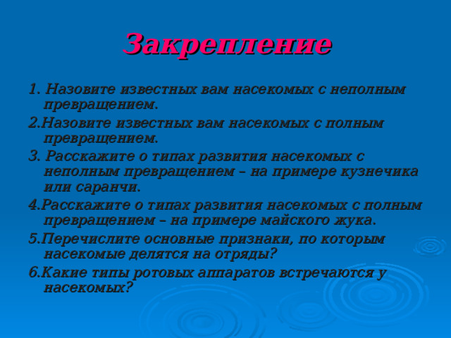 Закрепление 1. Назовите известных вам насекомых с неполным превращением. 2.Назовите известных вам насекомых с полным превращением. 3. Расскажите о типах развития насекомых с неполным превращением – на примере кузнечика или саранчи. 4.Расскажите о типах развития насекомых с полным превращением – на примере майского жука. 5.Перечислите основные признаки, по которым насекомые делятся на отряды? 6.Какие типы ротовых аппаратов встречаются у насекомых?  