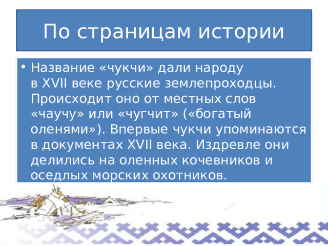 По страницам истории Название «чукчи» дали народу в XVII веке русские землепроходцы. Происходит оно от местных слов «чаучу» или «чугчит» («богатый оленями»). Впервые чукчи упоминаются в документах XVII века. Издревле они делились на оленных кочевников и оседлых морских охотников. 