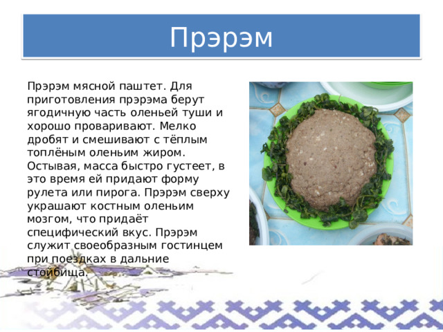 Прэрэм Прэрэм мясной паштет. Для приготовления прэрэма берут ягодичную часть оленьей туши и хорошо проваривают. Мелко дробят и смешивают с тёплым топлёным оленьим жиром. Остывая, масса быстро густеет, в это время ей придают форму рулета или пирога. Прэрэм сверху украшают костным оленьим мозгом, что придаёт специфический вкус. Прэрэм служит своеобразным гостинцем при поездках в дальние стойбища. 
