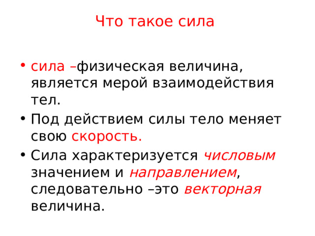 Что такое сила   сила – физическая величина, является мерой взаимодействия тел. Под действием силы тело меняет свою скорость. Сила характеризуется числовым  значением и направлением , следовательно –это векторная величина. 