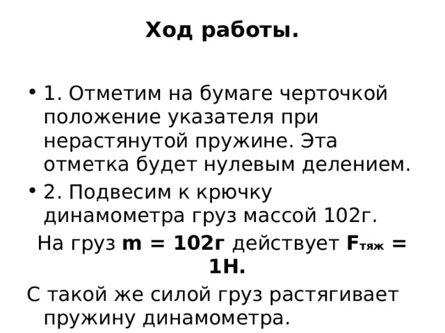 Ход работы.   1. Отметим на бумаге черточкой положение указателя при нерастянутой пружине. Эта отметка будет нулевым делением. 2. Подвесим к крючку динамометра груз массой 102г. На груз m = 102г действует F тяж = 1Н. С такой же силой груз растягивает пружину динамометра.  