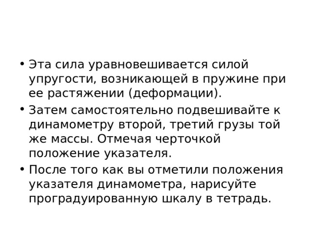 Эта сила уравновешивается силой упругости, возникающей в пружине при ее растяжении (деформации). Затем самостоятельно подвешивайте к динамометру второй, третий грузы той же массы. Отмечая черточкой положение указателя. После того как вы отметили положения указателя динамометра, нарисуйте проградуированную шкалу в тетрадь. 