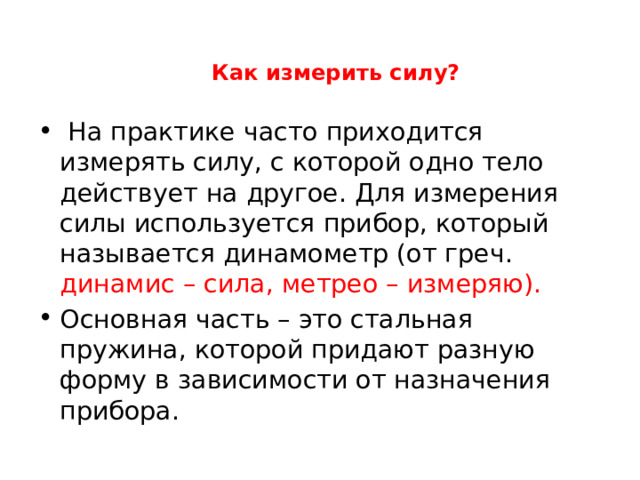 Как измерить силу?    На практике часто приходится измерять силу, с которой одно тело действует на другое. Для измерения силы используется прибор, который называется динамометр (от греч. динамис – сила, метрео – измеряю). Основная часть – это стальная пружина, которой придают разную форму в зависимости от назначения прибора. 