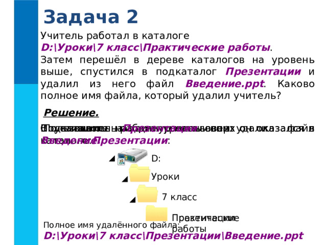 Задача 2 Учитель работал в каталоге D:\Уроки\7 класс\Практические работы . Затем перешёл в дереве каталогов на уровень выше, спустился в подкаталог Презентации и удалил из него файл Введение.ppt . Каково полное имя файла, который удалил учитель? Решение.  Пользователь работал с каталогом: В каталоге Презентации он удалил файл Введение. Спустившись на один уровень вниз он оказался в каталоге Презентации : Поднявшись на один уровень вверх он оказался в каталоге: D : Уроки 7 класс Практические работы Презентации Полное имя удалённого файла: D:\Уроки\7 класс\Презентации\Введение.ppt 