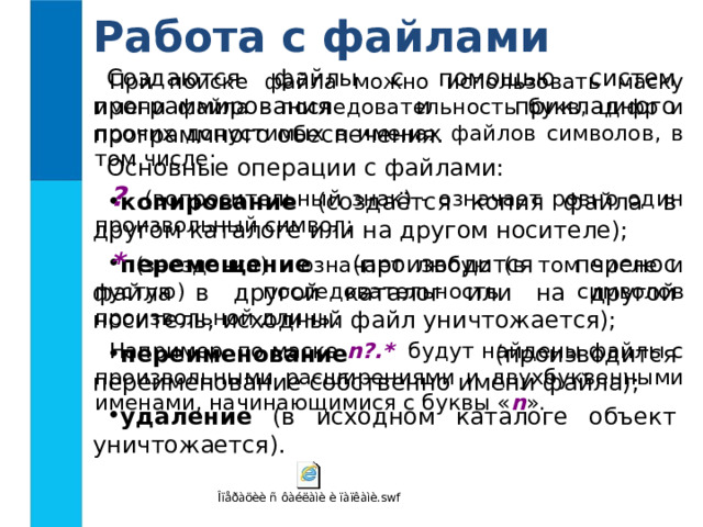 Работа с файлами Создаются файлы с помощью систем программирования и прикладного программного обеспечения. Основные операции с файлами: копирование (создаётся копия файла в другом каталоге или на другом носителе); перемещение (производится перенос файла в другой каталог или на другой носитель, исходный файл уничтожается); переименование (производится переименование собственно имени файла); удаление (в исходном каталоге объект уничтожается). При поиске файла можно использовать маску имени файла - последовательность букв, цифр и прочих допустимых в именах файлов символов, в том числе: ? (вопросительный знак) - означает ровно один произвольный символ; * (звездочка) - означает любую (в том числе и пустую) последовательность символов произвольной длины. Например, по маске n?.* будут найдены файлы с произвольными расширениями и двухбуквенными именами, начинающимися с буквы « n ». 