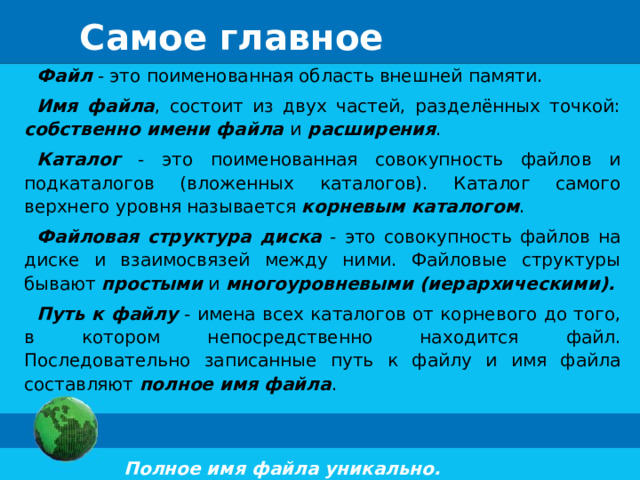 Самое главное Файл - это поименованная область внешней памяти. Имя файла , состоит из двух частей, разделённых точкой: собственно имени файла  и  расширения . Каталог - это поименованная совокупность файлов и подкаталогов (вложенных каталогов). Каталог самого верхнего уровня называется корневым каталогом . Файловая структура диска - это совокупность файлов на диске и взаимосвязей между ними. Файловые структуры бывают простыми и многоуровневыми (иерархическими). Путь к файлу - имена всех каталогов от корневого до того, в котором непосредственно находится файл. Последовательно записанные путь к файлу и имя файла составляют полное имя файла .  Полное имя файла уникально. 