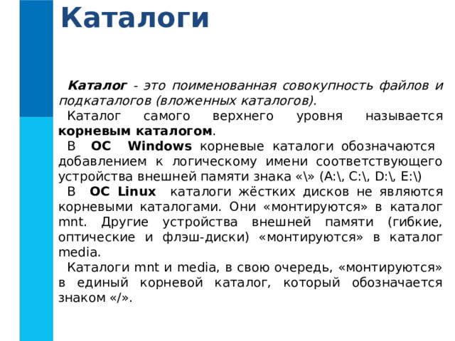 Каталоги Каталог - это поименованная совокупность файлов и подкаталогов (вложенных каталогов). Каталог самого верхнего уровня называется корневым каталогом . В ОС Windows корневые каталоги обозначаются добавлением к логическому имени соответствующего устройства внешней памяти знака «\» (А:\, C:\, D:\, E:\) В ОС Linux каталоги жёстких дисков не являются корневыми каталогами. Они «монтируются» в каталог mnt. Другие устройства внешней памяти (гибкие, оптические и флэш-диски) «монтируются» в каталог media. Каталоги mnt и media, в свою очередь, «монтируются» в единый корневой каталог, который обозначается знаком «/». 