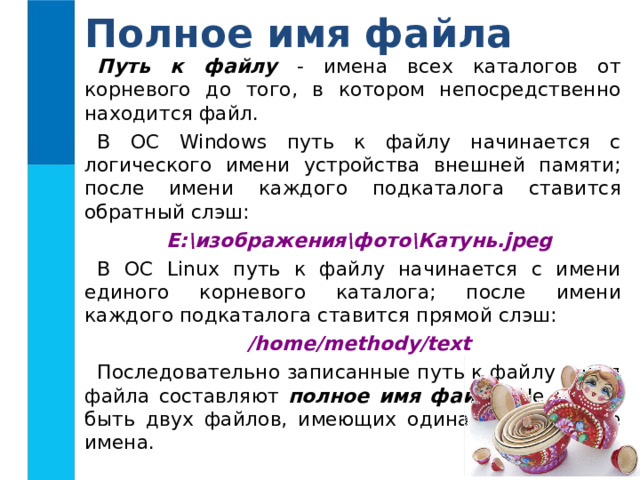 Полное имя файла Путь к файлу - имена всех каталогов от корневого до того, в котором непосредственно находится файл. В ОС Windows путь к файлу начинается с логического имени устройства внешней памяти; после имени каждого  подкаталога ставится обратный слэш: Е:\изображения\фото\Катунь.jpeg В ОС Linux путь к файлу начинается с имени единого корневого каталога; после  имени каждого подкаталога ставится прямой слэш: /home/methody/text Последовательно записанные путь к файлу и имя файла составляют полное имя файла . Не может быть двух файлов, имеющих одинаковые полные имена. 