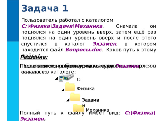 Задача 1 Пользователь работал с каталогом C:\Физика\Задачи\Механика . Сначала он поднялся на один уровень вверх, затем ещё раз поднялся на один уровень вверх и после этого спустился в каталог Экзамен , в котором находится файл Вопросы.doc . Каков путь к этому файлу? Решение:  Поднявшись ещё на один уровень вверх он оказался в каталоге: Поднявшись на один уровень вверх он оказался в каталоге: Пользователь работал с каталогом После этого он спустился в каталог Экзамен : C : Физика Задачи Экзамен Механика Полный путь к файлу имеет вид: C:\Физика\Экзамен . 