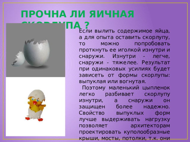 ПРОЧНА ЛИ ЯИЧНАЯ СКОРЛУПА ? Если вылить содержимое яйца, а для опыта оставить скорлупу, то можно попробовать проткнуть ее иголкой изнутри и снаружи. Изнутри - легче, снаружи - тяжелее. Результат при одинаковых усилиях будет зависеть от формы скорлупы: выпуклая или вогнутая.  Поэтому маленький цыпленок легко разбивает скорлупу изнутри, а снаружи он защищен более надежно. Свойство выпуклых форм лучше выдерживать нагрузку позволяет архитекторам проектировать куполообразные крыши, мосты, потолки, т.к. они прочнее плоских! 