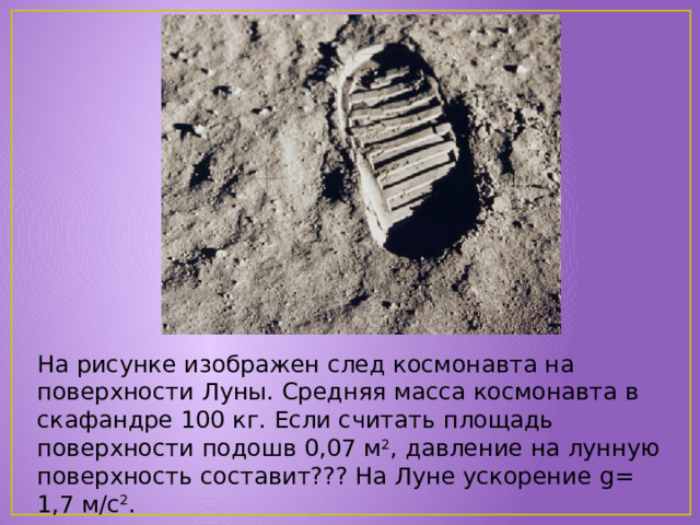 На рисунке изображен след космонавта на поверхности Луны. Средняя масса космонавта в скафандре 100 кг. Если считать площадь поверхности подошв 0,07 м 2 , давление на лунную поверхность составит??? На Луне ускорение g= 1,7 м/с 2 . 