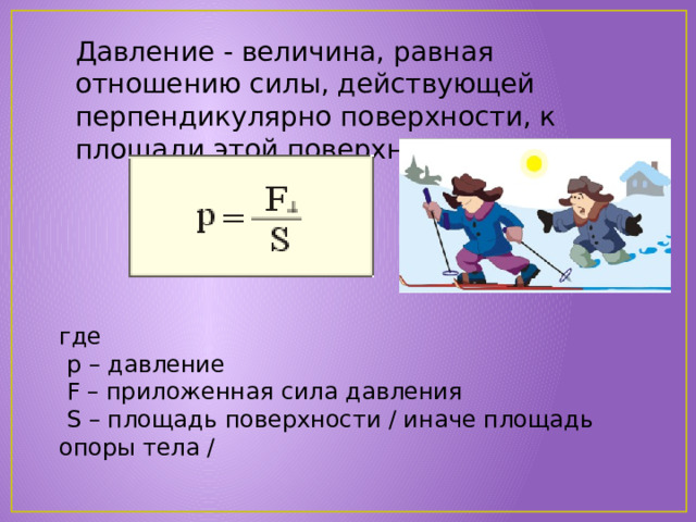 Давление - величина, равная отношению силы, действующей перпендикулярно поверхности, к площади этой поверхности. где  p – давление  F – приложенная сила давления  S – площадь поверхности / иначе площадь опоры тела / 
