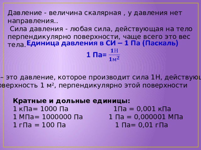 Давление - величина скалярная , у давления нет направления..  Сила давления - любая сила, действующая на тело перпендикулярно поверхности, чаще всего это вес тела.   1 Па – это давление, которое производит сила 1Н, действующая на поверхность 1 м 2 , перпендикулярно этой поверхности Кратные и дольные единицы: 1 кПа= 1000 Па 1Па = 0,001 кПа 1 МПа= 1000000 Па 1 Па = 0,000001 МПа 1 гПа = 100 Па 1 Па= 0,01 гПа 