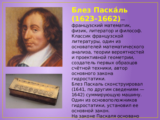 Блез Паска́ль (1623-1662) — французский математик, физик, литератор и философ. Классик французской литературы, один из основателей математического анализа, теории вероятностей и проективной геометрии, создатель первых образцов счётной техники, автор основного закона гидростатики. Блез Паскаль сконструировал (1641, по другим сведениям — 1642) суммирующую машину. Один из основоположников гидростатики, установил ее основной закон. На законе Паскаля основано действие гидравлических прессов и других гидростатических машин. 