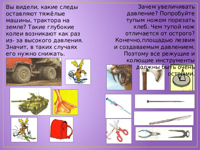 Зачем увеличивать давление? Попробуйте тупым ножом порезать хлеб. Чем тупой нож отличается от острого? Конечно,площадью лезвия и создаваемым давлением. Поэтому все режущие и колющие инструменты должны быть очень острыми. Вы видели, какие следы оставляют тяжёлые машины, трактора на земле? Такие глубокие колеи возникают как раз из- за высокого давления. Значит, в таких случаях его нужно снижать. 