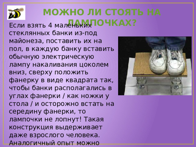 Можно ли стоять на лампочках? Если взять 4 маленьких стеклянных банки из-под майонеза, поставить их на пол, в каждую банку вставить обычную электрическую лампу накаливания цоколем вниз, сверху положить фанерку в виде квадрата так, чтобы банки располагались в углах фанерки / как ножки у стола / и осторожно встать на середину фанерки, то лампочки не лопнут! Такая конструкция выдерживает даже взрослого человека. Аналогичный опыт можно провести и с одной лампочкой, поставленной посредине! 
