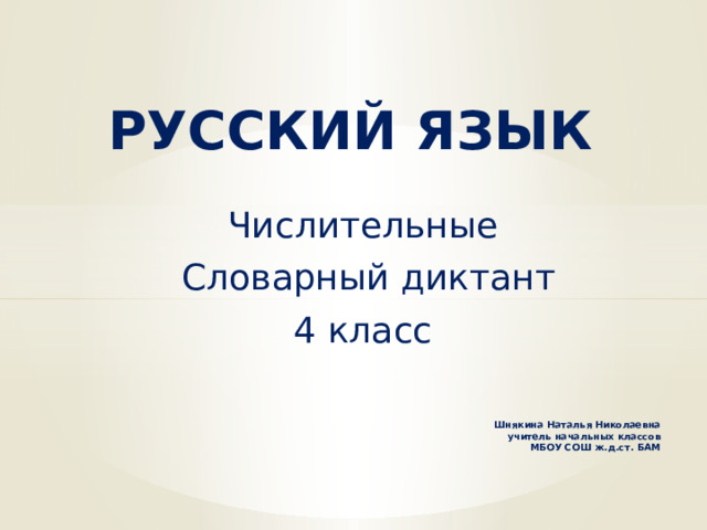 РУССКИЙ ЯЗЫК Числительные  Словарный диктант 4 класс Шнякина Наталья Николаевна  учитель начальных классов  МБОУ СОШ ж.д.ст. БАМ     