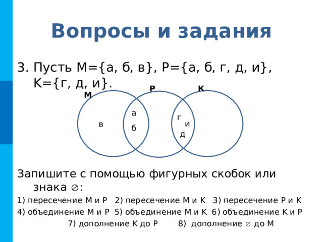 Вопросы и задания Пусть М={а, б, в}, P ={а, б, г, д, и}, K ={г, д, и}.     Запишите с помощью фигурных скобок или знака  : 1) пересечение M и P 2) пересечение M и K 3) пересечение Р  и K  4) объединение M и P 5) объединение M и K 6) объединение K и P   7) дополнение K до P 8) дополнение  до M Р К М а г и в б д 
