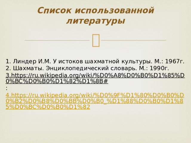 Список использованной литературы 1. Линдер И.М. У истоков шахматной культуры. М.: 1967г. 2. Шахматы. Энциклопедический словарь. М.: 1990г. 3.https://ru.wikipedia.org/wiki/%D0%A8%D0%B0%D1%85%D0%BC%D0%B0%D1%82%D1%8B# : 4.https://ru.wikipedia.org/wiki/%D0%9F%D1%80%D0%B0%D0%B2%D0%B8%D0%BB%D0%B0_%D1%88%D0%B0%D1%85%D0%BC%D0%B0%D1%82 