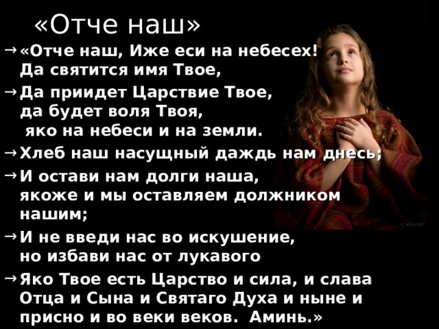 «Отче наш» «Отче наш, Иже еси на небесех!  Да святится имя Твое, Да приидет Царствие Твое,  да будет воля Твоя,  яко на небеси и на земли. Хлеб наш насущный даждь нам днесь; И остави нам долги наша,  якоже и мы оставляем должником нашим; И не введи нас во искушение,  но избави нас от лукавого Яко Твое есть Царство и сила, и слава Отца и Сына и Святаго Духа и ныне и присно и во веки веков. Аминь.»  