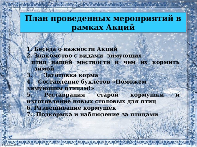 План проведенных мероприятий в рамках Акций Беседа о важности Акций Знакомство с видами зимующих  птиц нашей местности и чем их кормить зимой 3.  Заготовка корма 4. Составление буклетов «Поможем зимующим птицам!» 5. Реставрация старой кормушки и изготовление новых столовых для птиц Развешивание кормушек 7. Подкормка и наблюдение за птицами 