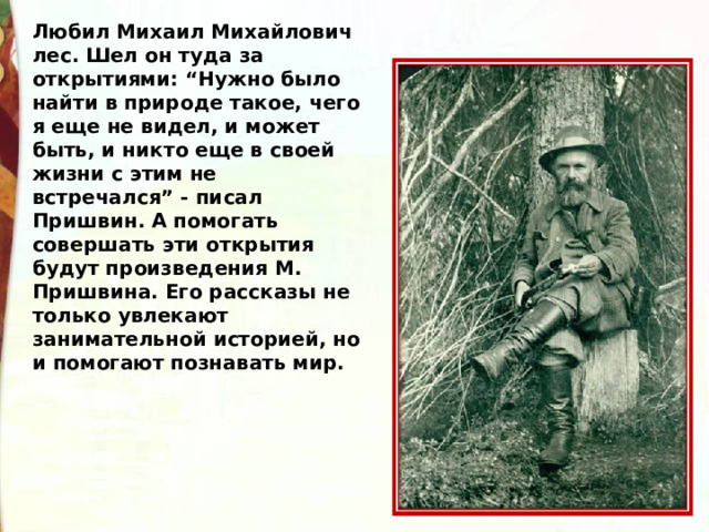 Любил Михаил Михайлович лес. Шел он туда за открытиями: “Нужно было найти в природе такое, чего я еще не видел, и может быть, и никто еще в своей жизни с этим не встречался” - писал Пришвин. А помогать совершать эти открытия будут произведения М. Пришвина. Его рассказы не только увлекают занимательной историей, но и помогают познавать мир. 
