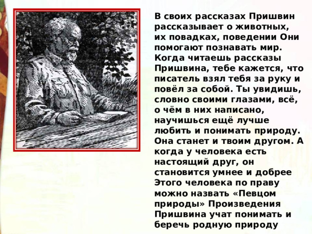 В своих рассказах Пришвин рассказывает о животных, их повадках, поведении Они помогают познавать мир. Когда читаешь рассказы Пришвина, тебе кажется, что писатель взял тебя за руку и повёл за собой. Ты увидишь, словно своими глазами, всё, о чём в них написано, научишься ещё лучше любить и понимать природу. Она станет и твоим другом. А когда у человека есть настоящий друг, он становится умнее и добрее Этого человека по праву можно назвать «Певцом природы» Произведения Пришвина учат понимать и беречь родную природу 