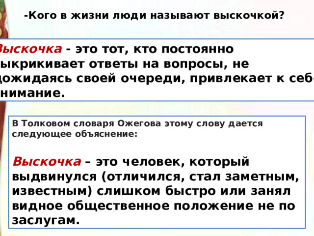 -Кого в жизни люди называют выскочкой? Выскочка  - это тот, кто постоянно выкрикивает ответы на вопросы, не дожидаясь своей очереди, привлекает к себе внимание. В Толковом словаря Ожегова этому слову дается следующее объяснение:   Выскочка  – это человек, который выдвинулся (отличился, стал заметным, известным) слишком быстро или занял видное общественное положение не по заслугам.   