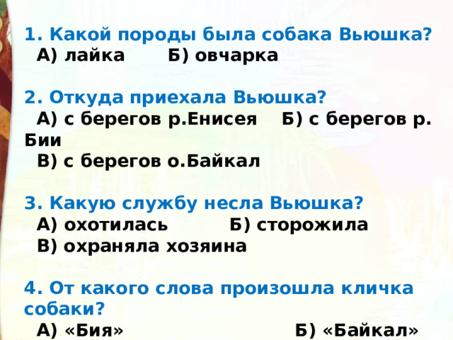 1. Какой породы была собака Вьюшка?  А) лайка       Б) овчарка  2. Откуда приехала Вьюшка?  А) с берегов р.Енисея    Б) с берегов р. Бии        В) с берегов о.Байкал  3. Какую службу несла Вьюшка?  А) охотилась         Б) сторожила              В) охраняла хозяина  4. От какого слова произошла кличка собаки?  А) «Бия»                            Б) «Байкал»                  В) «Виться 
