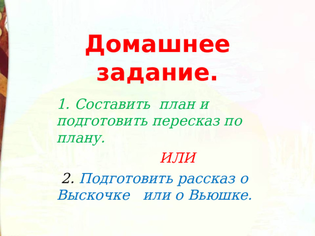 Домашнее задание. 1. Составить план и подготовить пересказ по плану.  ИЛИ  2. Подготовить рассказ о Выскочке или о Вьюшке.  