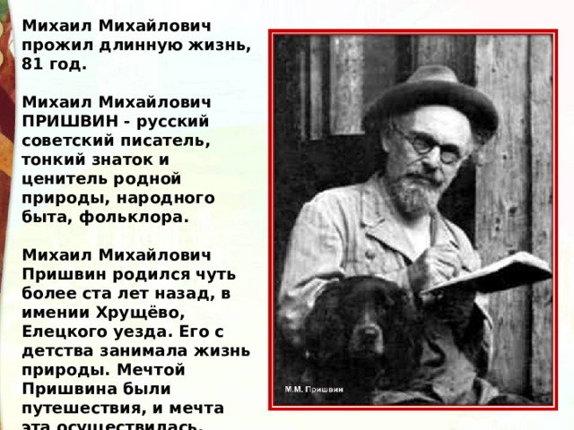 Михаил Михайлович прожил длинную жизнь, 81 год.  Михаил Михайлович  ПРИШВИН - русский советский писатель, тонкий знаток и ценитель родной природы, народного быта, фольклора.  Михаил Михайлович Пришвин родился чуть более ста лет назад, в имении Хрущёво, Елецкого уезда. Его с детства занимала жизнь природы. Мечтой Пришвина были путешествия, и мечта эта осуществилась. 