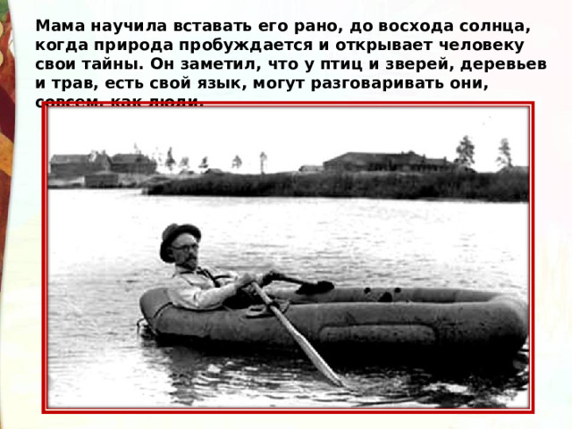 Мама научила вставать его рано, до восхода солнца, когда природа пробуждается и открывает человеку свои тайны. Он заметил, что у птиц и зверей, деревьев и трав, есть свой язык, могут разговаривать они, совсем, как люди. 