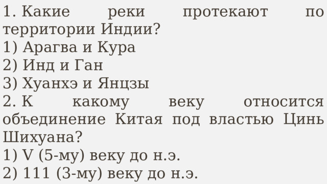 1. Какие реки протекают по территории Индии? 1) Арагва и Кура 2) Инд и Ган 3) Хуанхэ и Янцзы 2. К какому веку относится объединение Китая под властью Цинь Шихуана? 1) V (5-му) веку до н.э. 2) 111 (3-му) веку до н.э.   3) 11 (2-му) веку до н.э. 