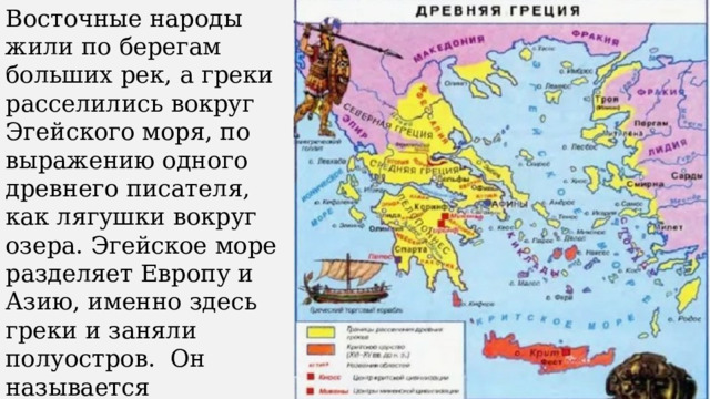 Восточные народы жили по берегам больших рек, а греки расселились вокруг Эгейского моря, по выражению одного древнего писателя, как лягушки вокруг озера. Эгейское море разделяет Европу и Азию, именно здесь греки и заняли полуостров. Он называется Болканским. 