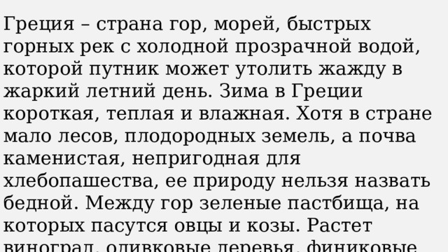 Греция – страна гор, морей, быстрых горных рек с холодной прозрачной водой, которой путник может утолить жажду в жаркий летний день. Зима в Греции короткая, теплая и влажная. Хотя в стране мало лесов, плодородных земель, а почва каменистая, непригодная для хлебопашества, ее природу нельзя назвать бедной. Между гор зеленые пастбища, на которых пасутся овцы и козы. Растет виноград, оливковые деревья, финиковые пальмы со сладкими плодами. Много в стране полезных ископаемых: железной руды, медной руды, мрамора, глины. 