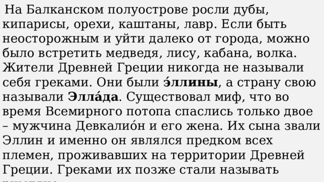   На Балканском полуострове росли дубы, кипарисы, орехи, каштаны, лавр. Если быть неосторожным и уйти далеко от города, можно было встретить медведя, лису, кабана, волка. Жители Древней Греции никогда не называли себя греками. Они были  э́ллины , а страну свою называли  Элла́да . Существовал миф, что во время Всемирного потопа спаслись только двое – мужчина Девкалио́н и его жена. Их сына звали Эллин и именно он являлся предком всех племен, проживавших на территории Древней Греции. Греками их позже стали называть римляне.   Государство называлось Элла́да, а его жители – э́ллины. 