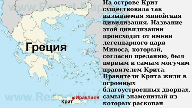 На острове Крит существовала так называемая минойская цивилизация. Название этой цивилизации происходит от имени легендарного царя Миноса, который, согласно преданию, был первым и самым могучим правителем Крита. Правители Крита жили в огромных благоустроенных дворцах, самый знаменитый из которых раскопан археологами в городе Кноссе. Греки привозили с Крита разнообразную посуду и утварь из золота, серебра, бронзы, стекла и слоновой кости . 