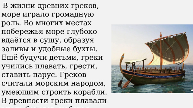  В жизни древних греков, море играло громадную роль. Во многих местах побережья море глубоко вдаётся в сушу, образуя заливы и удобные бухты. Ещё будучи детьми, греки учились плавать, грести, ставить парус. Греков считали морским народом, умеющим строить корабли. В древности греки плавали вдоль берегов, избегая выходить в открытое море. 