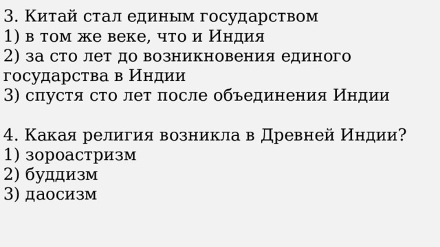 3. Китай стал единым государством 1) в том же веке, что и Индия 2) за сто лет до возникновения единого государства в Индии 3) спустя сто лет после объединения Индии 4. Какая религия возникла в Древней Индии? 1) зороастризм 2) буддизм 3) даосизм 