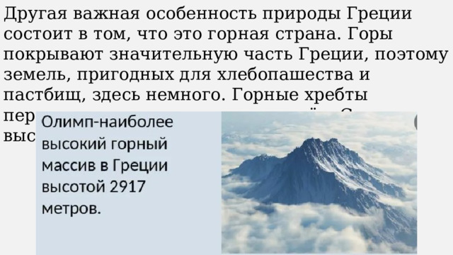 Другая важная особенность природы Греции состоит в том, что это горная страна. Горы покрывают значительную часть Греции, поэтому земель, пригодных для хлебопашества и пастбищ, здесь немного. Горные хребты пересекают страну вдоль и поперёк. Самая высокая гора – Олимп. 