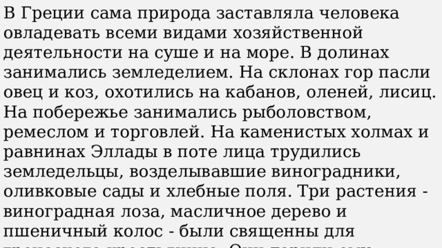 В Греции сама природа заставляла человека овладевать всеми видами хозяйственной деятельности на суше и на море. В долинах занимались земледелием. На склонах гор пасли овец и коз, охотились на кабанов, оленей, лисиц. На побережье занимались рыболовством, ремеслом и торговлей. На каменистых холмах и равнинах Эллады в поте лица трудились земледельцы, возделывавшие виноградники, оливковые сады и хлебные поля. Три растения - виноградная лоза, масличное дерево и пшеничный колос - были священны для греческого крестьянина. Они дарили ему главные продукты питания – вино, оливковое масло и хлеб. 