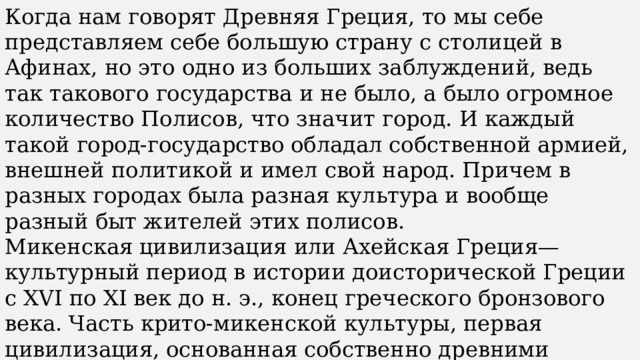 Когда нам говорят Древняя Греция, то мы себе представляем себе большую страну с столицей в Афинах, но это одно из больших заблуждений, ведь так такового государства и не было, а было огромное количество Полисов, что значит город. И каждый такой город-государство обладал собственной армией, внешней политикой и имел свой народ. Причем в разных городах была разная культура и вообще разный быт жителей этих полисов. Микенская цивилизация или Ахейская Греция— культурный период в истории доисторической Греции с XVI по XI век до н. э., конец греческого бронзового века. Часть крито-микенской культуры, первая цивилизация, основанная собственно древними греками. Получила своё название по городу Микены в Арголиде на полуострове Пелопоннес. Другими важными полисами этого периода были Аргос, Тиринф и Пилос. 